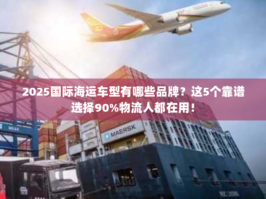 2025国际海运车型有哪些品牌？这5个靠谱选择90%物流人都在用！