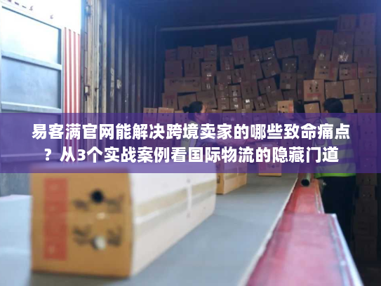 易客满官网能解决跨境卖家的哪些致命痛点？从3个实战案例看国际物流的隐藏门道