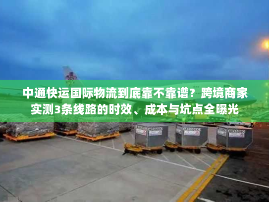 中通快运国际物流到底靠不靠谱？跨境商家实测3条线路的时效、成本与坑点全曝光