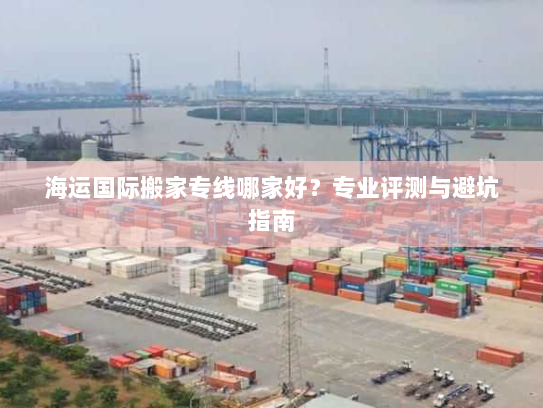 海运国际搬家专线哪家好?专业评测与避坑指南 海运国际搬家专线哪家好?专业评测与避坑指南