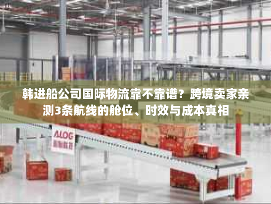 韩进船公司国际物流靠不靠谱？跨境卖家亲测3条航线的舱位、时效与成本真相