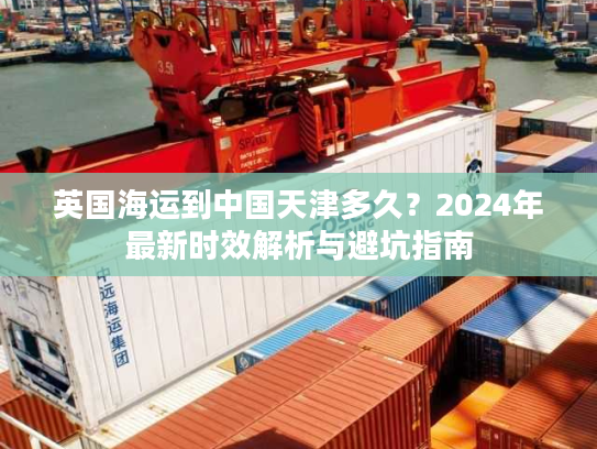 英国海运到中国天津多久？2024年最新时效解析与避坑指南