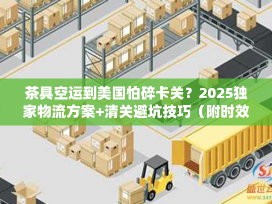 茶具空运到美国怕碎卡关？2025独家物流方案+清关避坑技巧（附时效数据）