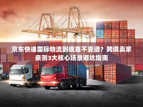 京东快递国际物流到底靠不靠谱？跨境卖家亲测3大核心场景避坑指南
