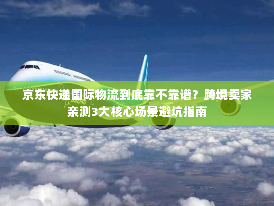 京东快递国际物流到底靠不靠谱？跨境卖家亲测3大核心场景避坑指南