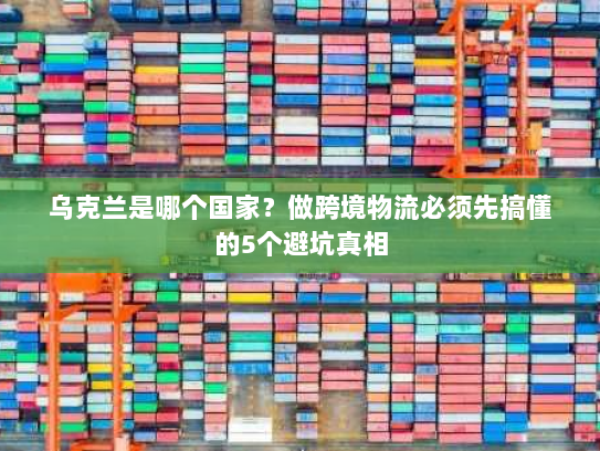 乌克兰是哪个国家？做跨境物流必须先搞懂的5个避坑真相