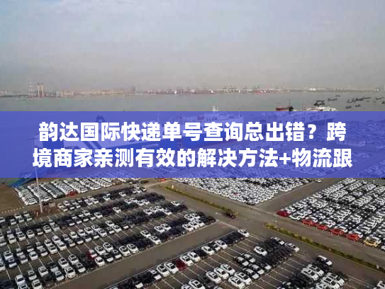 韵达国际快递单号查询总出错？跨境商家亲测有效的解决方法+物流跟踪真相