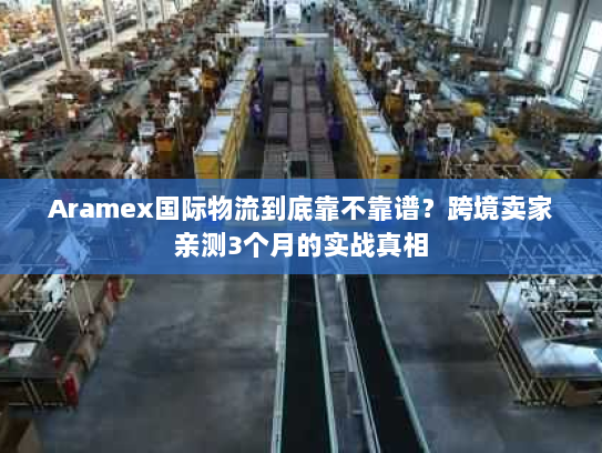 Aramex国际物流到底靠不靠谱？跨境卖家亲测3个月的实战真相