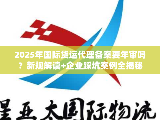 2025年国际货运代理备案要年审吗？新规解读+企业踩坑案例全揭秘