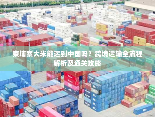 柬埔寨大米能运到中国吗?跨境运输全流程解析及通关攻略 柬埔寨大米能运到中国吗?跨境运输全流程解析及通关攻略