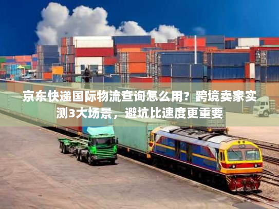 京东快递国际物流查询怎么用？跨境卖家实测3大场景，避坑比速度更重要