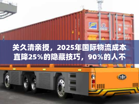 关久清亲授，2025年国际物流成本直降25%的隐藏技巧，90%的人不知道！