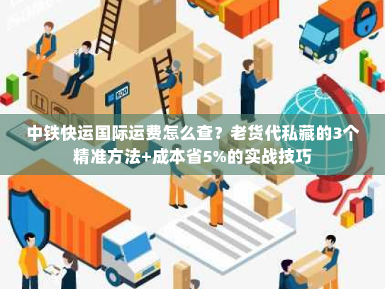 中铁快运国际运费怎么查？老货代私藏的3个精准方法+成本省5%的实战技巧