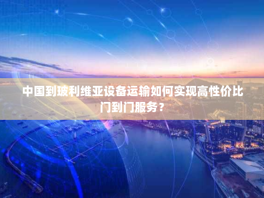 中国到玻利维亚设备运输如何实现高性价比门到门服务? 中国到玻利维亚设备运输如何实现高性价比门到门服务?