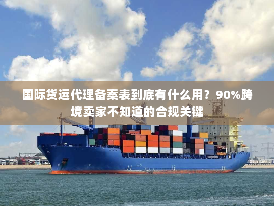 国际货运代理备案表到底有什么用？90%跨境卖家不知道的合规关键