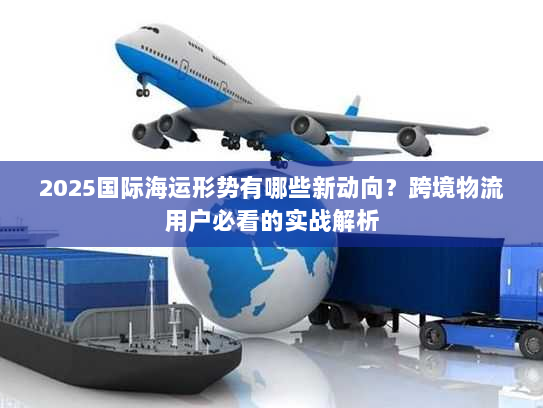2025国际海运形势有哪些新动向？跨境物流用户必看的实战解析