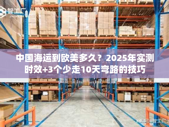 中国海运到欧美多久？2025年实测时效+3个少走10天弯路的技巧