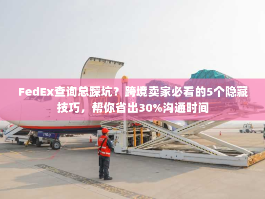 FedEx查询总踩坑？跨境卖家必看的5个隐藏技巧，帮你省出30%沟通时间