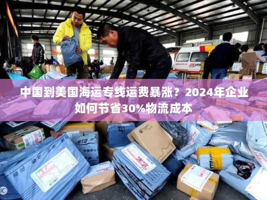 中国到美国海运专线运费暴涨？2024年企业如何节省30%物流成本