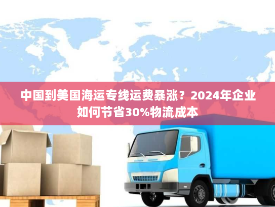 中国到美国海运专线运费暴涨？2024年企业如何节省30%物流成本