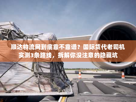 顺达物流网到底靠不靠谱？国际货代老司机实测3条路线，拆解你没注意的隐藏坑