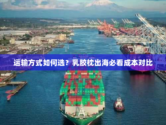 运输方式如何选?乳胶枕出海必看成本对比 运输方式如何选?乳胶枕出海必看成本对比