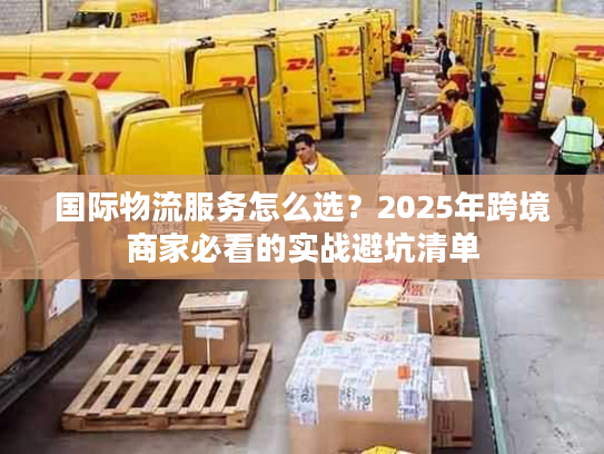 国际物流服务怎么选？2025年跨境商家必看的实战避坑清单