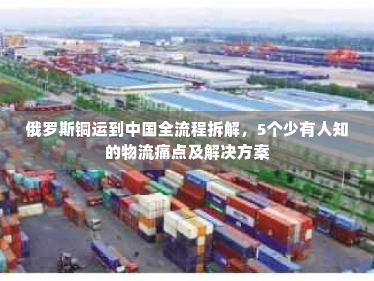 俄罗斯铜运到中国全流程拆解，5个少有人知的物流痛点及解决方案