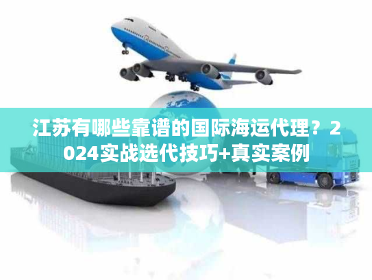 江苏有哪些靠谱的国际海运代理？2024实战选代技巧+真实案例