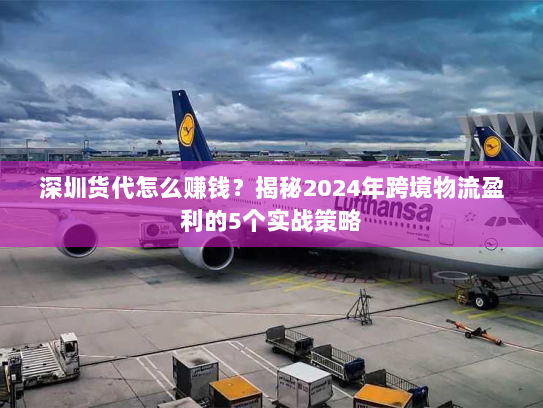 深圳货代怎么赚钱？揭秘2024年跨境物流盈利的5个实战策略