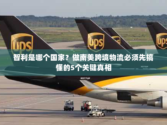 智利是哪个国家？做南美跨境物流必须先搞懂的5个关键真相