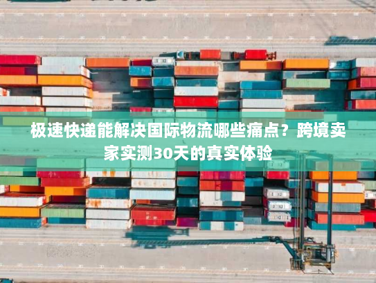 极速快递能解决国际物流哪些痛点？跨境卖家实测30天的真实体验