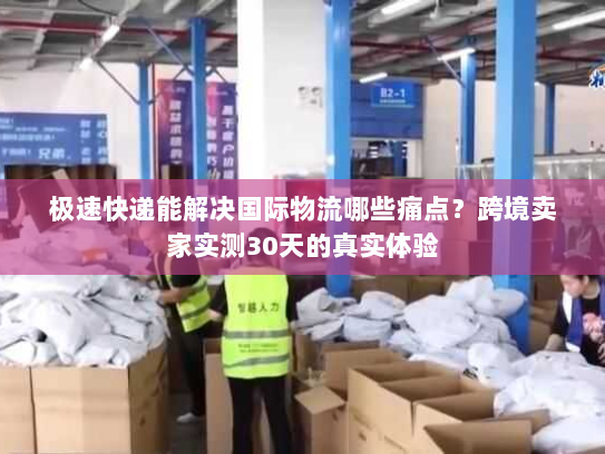 极速快递能解决国际物流哪些痛点？跨境卖家实测30天的真实体验