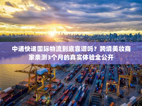 中通快递国际物流到底靠谱吗？跨境美妆商家亲测3个月的真实体验全公开