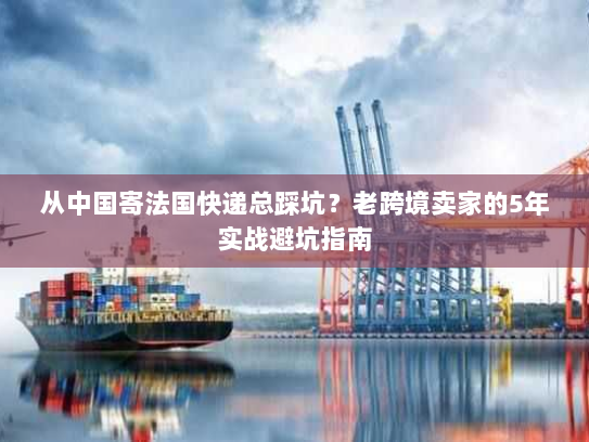 从中国寄法国快递总踩坑？老跨境卖家的5年实战避坑指南
