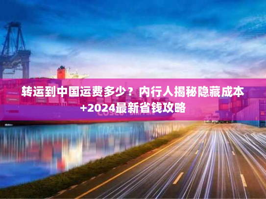 转运到中国运费多少？内行人揭秘隐藏成本+2024最新省钱攻略