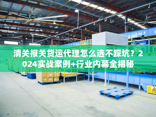 清关报关货运代理怎么选不踩坑？2024实战案例+行业内幕全揭秘