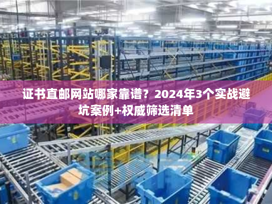 证书直邮网站哪家靠谱？2024年3个实战避坑案例+权威筛选清单