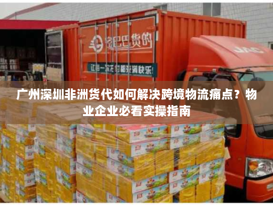 广州深圳非洲货代如何解决跨境物流痛点?物业企业必看实操指南 广州深圳非洲货代如何解决跨境物流痛点?物业企业必看实操指南