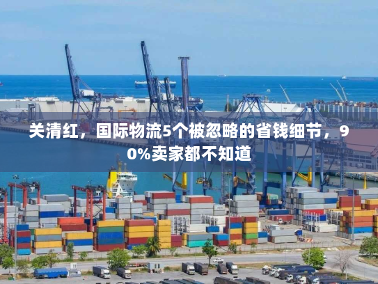 关清红，国际物流5个被忽略的省钱细节，90%卖家都不知道