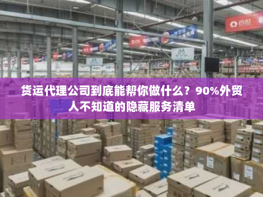 货运代理公司到底能帮你做什么？90%外贸人不知道的隐藏服务清单