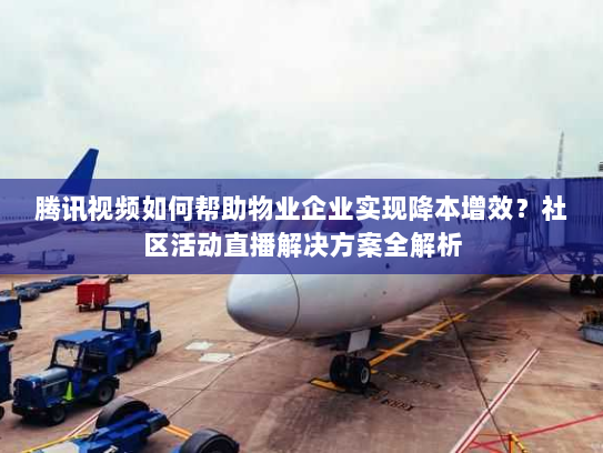 腾讯视频如何帮助物业企业实现降本增效?社区活动直播解决方案全解析 腾讯视频如何帮助物业企业实现降本增效?社区活动直播解决方案全解析