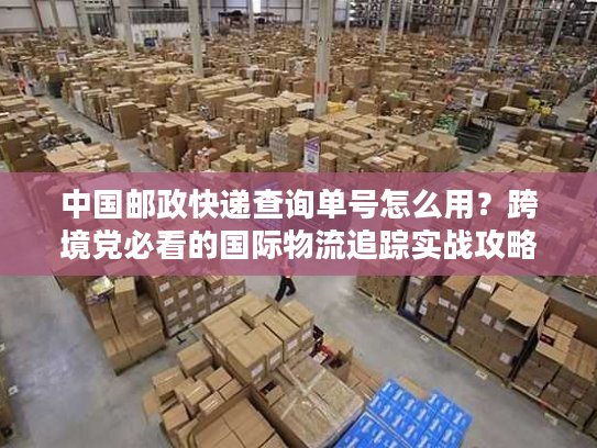中国邮政快递查询单号怎么用？跨境党必看的国际物流追踪实战攻略