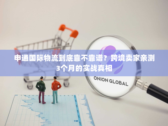 申通国际物流到底靠不靠谱？跨境卖家亲测3个月的实战真相