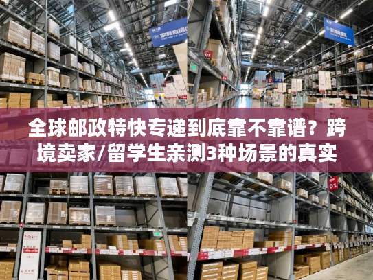 全球邮政特快专递到底靠不靠谱？跨境卖家/留学生亲测3种场景的真实体验