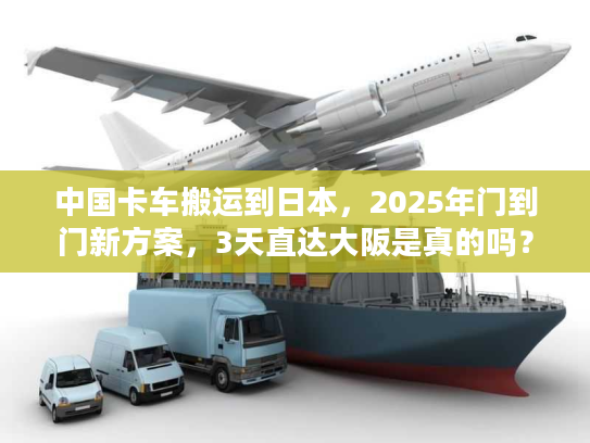 中国卡车搬运到日本，2025年门到门新方案，3天直达大阪是真的吗？