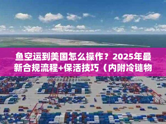鱼空运到美国怎么操作？2025年最新合规流程+保活技巧（内附冷链物流成本表）