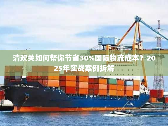 清欢关如何帮你节省30%国际物流成本？2025年实战案例拆解
