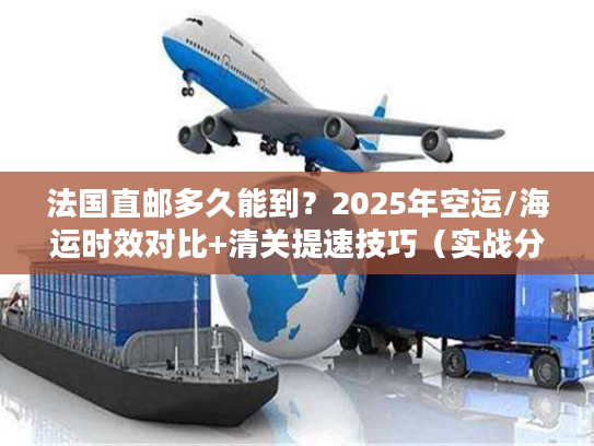 法国直邮多久能到?2025年空运/海运时效对比+清关提速技巧(实战分享) 法国直邮多久能到?2025年空运/海运时效对比+清关提速技巧(实战分享)