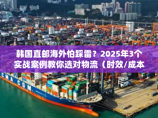 韩国直邮海外怕踩雷？2025年3个实战案例教你选对物流（时效/成本双优化）